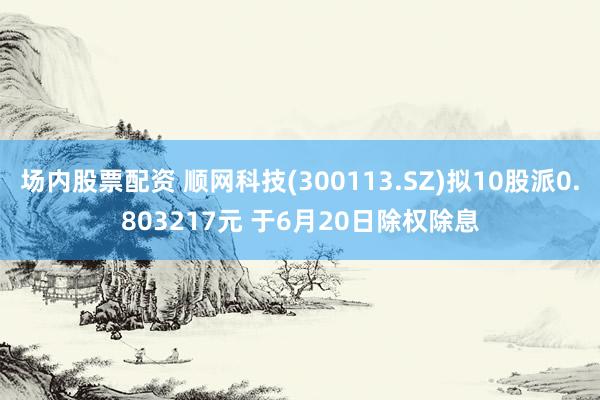 场内股票配资 顺网科技(300113.SZ)拟10股派0.803217元 于6月20日除权除息