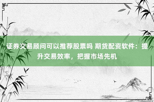 证券交易顾问可以推荐股票吗 期货配资软件：提升交易效率，把握