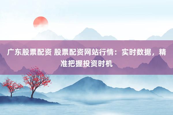 广东股票配资 股票配资网站行情：实时数据，精准把握投资时机