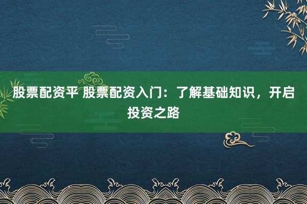 股票配资平 股票配资入门：了解基础知识，开启投资之路