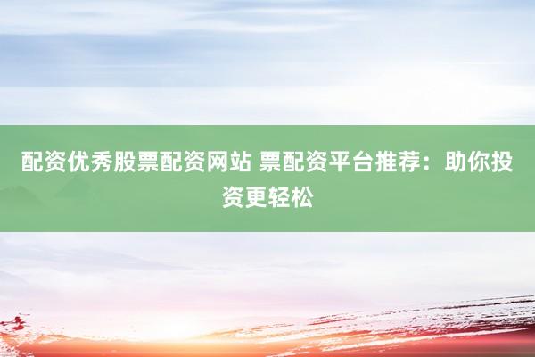 配资优秀股票配资网站 票配资平台推荐：助你投资更轻松