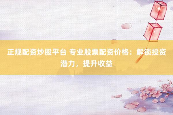 正规配资炒股平台 专业股票配资价格：解锁投资潜力，提升收益
