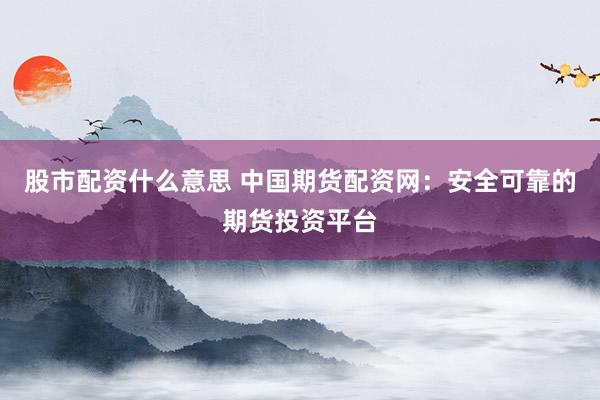 股市配资什么意思 中国期货配资网：安全可靠的期货投资平台