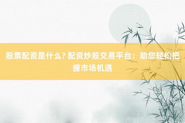 股票配资是什么? 配资炒股交易平台：助您轻松把握市场机遇