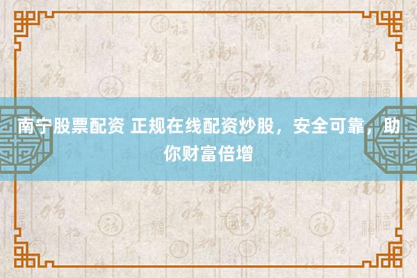 南宁股票配资 正规在线配资炒股，安全可靠，助你财富倍增
