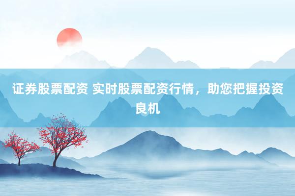 证券股票配资 实时股票配资行情，助您把握投资良机