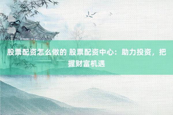股票配资怎么做的 股票配资中心：助力投资，把握财富机遇