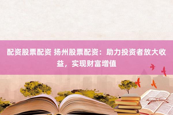 配资股票配资 扬州股票配资：助力投资者放大收益，实现财富增值