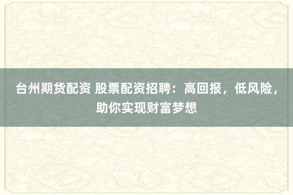 台州期货配资 股票配资招聘：高回报，低风险，助你实现财富梦想
