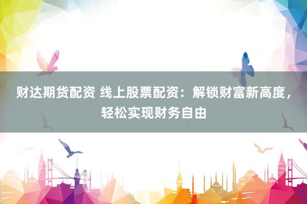 财达期货配资 线上股票配资：解锁财富新高度，轻松实现财务自由