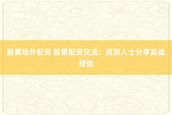 股票场外配资 股票配资交流：资深人士分享实战经验
