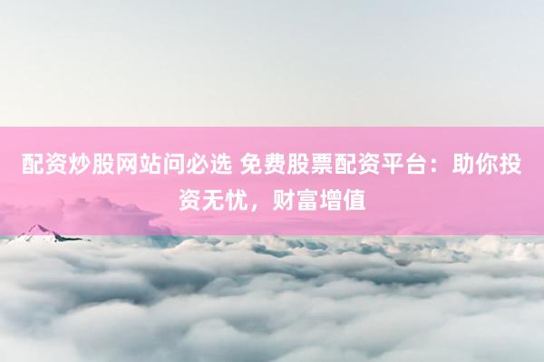配资炒股网站问必选 免费股票配资平台：助你投资无忧，财富增值