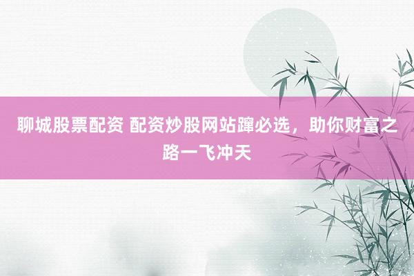 聊城股票配资 配资炒股网站蹿必选，助你财富之路一飞冲天