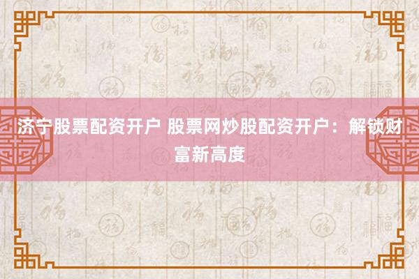 济宁股票配资开户 股票网炒股配资开户：解锁财富新高度