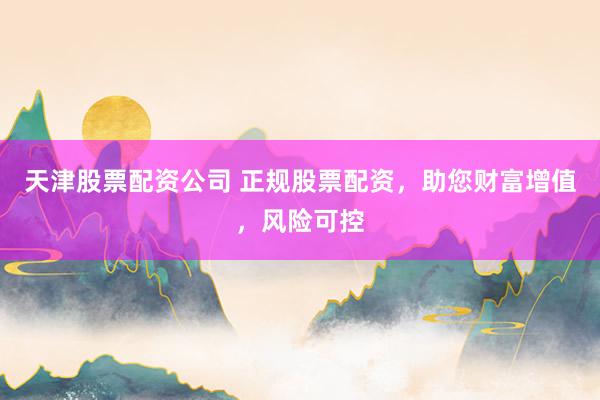 天津股票配资公司 正规股票配资，助您财富增值，风险可控
