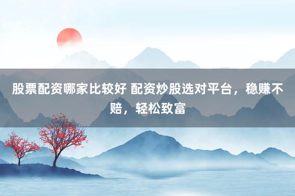 股票配资哪家比较好 配资炒股选对平台，稳赚不赔，轻松致富
