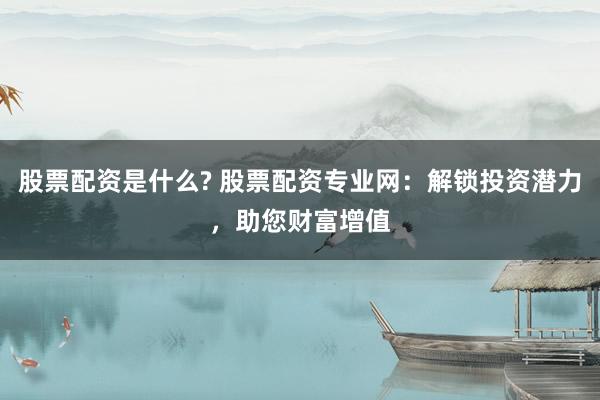 股票配资是什么? 股票配资专业网：解锁投资潜力，助您财富增值