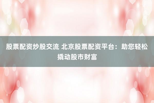 股票配资炒股交流 北京股票配资平台：助您轻松撬动股市财富