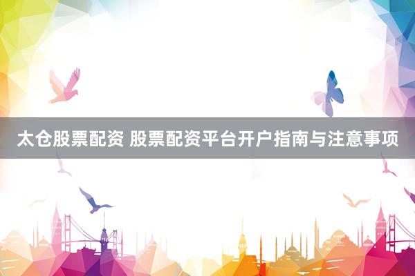 太仓股票配资 股票配资平台开户指南与注意事项