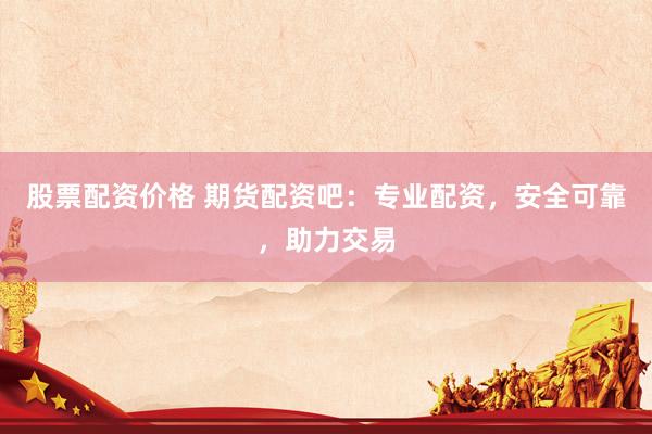 股票配资价格 期货配资吧：专业配资，安全可靠，助力交易