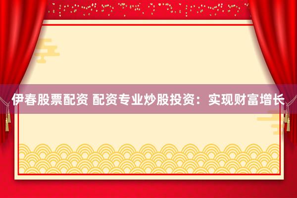 伊春股票配资 配资专业炒股投资：实现财富增长