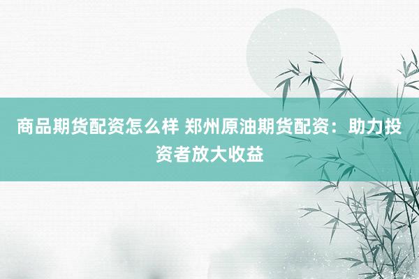 商品期货配资怎么样 郑州原油期货配资：助力投资者放大收益