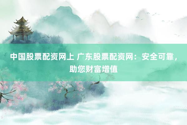 中国股票配资网上 广东股票配资网：安全可靠，助您财富增值