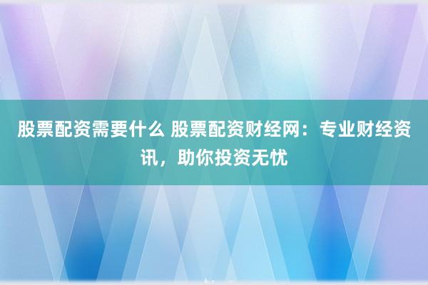 股票配资需要什么 股票配资财经网：专业财经资讯，助你投资无忧