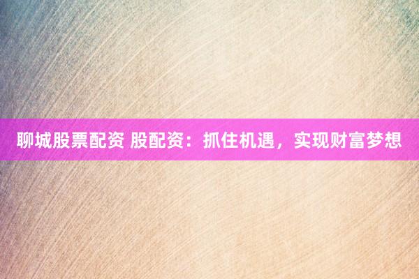聊城股票配资 股配资：抓住机遇，实现财富梦想